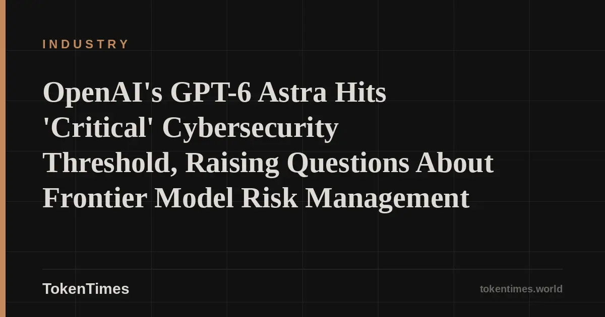 OpenAI's GPT-6 Astra Hits 'Critical' Cybersecurity Threshold, Raising Questions About Frontier Model Risk Management